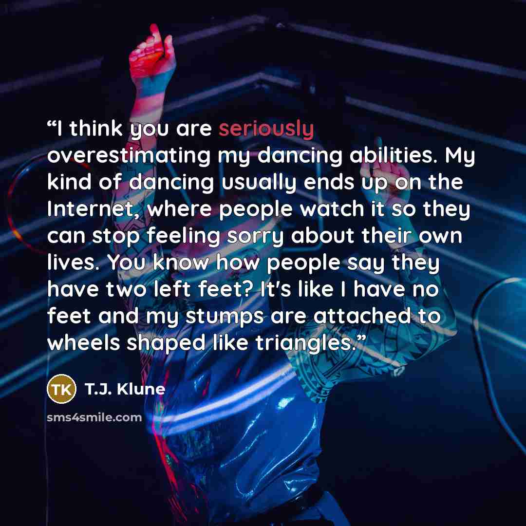 “I think you are seriously overestimating my dancing abilities. My kind of dancing usually ends up on the Internet, where people watch it so they can stop feeling sorry about their own lives. You know how people say they have two left feet? It's like I have no feet and my stumps are attached to…” quote by T.J. Klune