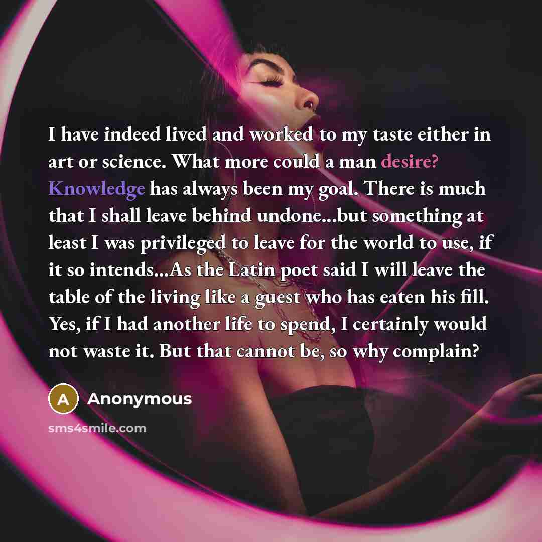 “I have indeed lived and worked to my taste either in art or science. What more could a man desire? Knowledge has always been my goal. There is much that I shall leave behind undone...but something at least I was privileged to leave for the world to use, if it so intends...As the Latin poet said I…” quote by Anonymous