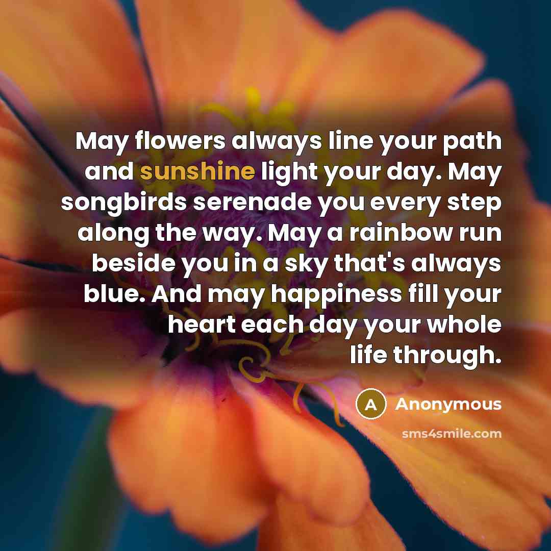“May flowers always line your path and sunshine light your day. May songbirds serenade you every step along the way. May a rainbow run beside you in a sky that's always blue. And may happiness fill your heart each day your whole life through.” quote by Anonymous
