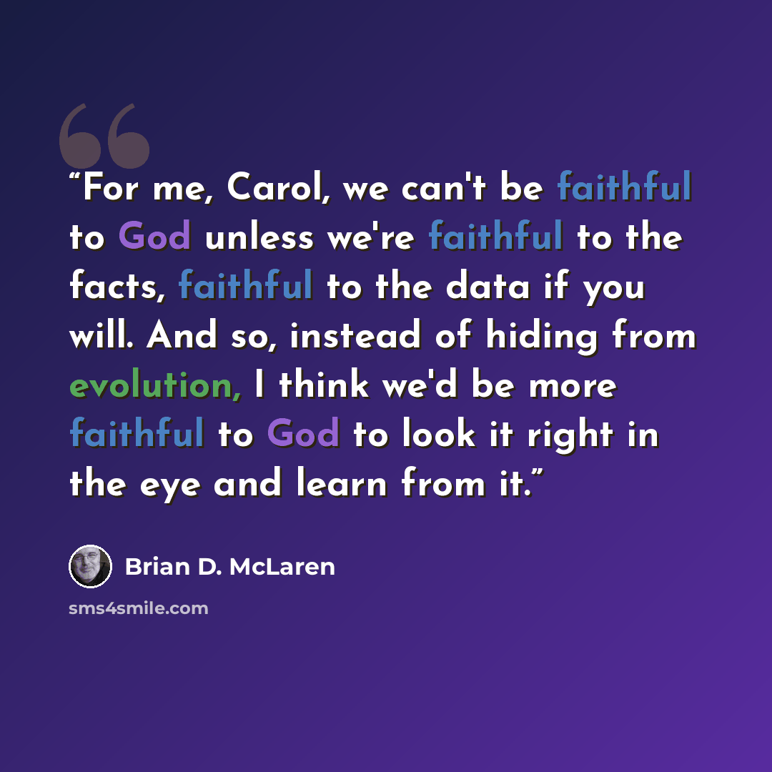 “For me, Carol, we can't be faithful to God unless we're faithful to the facts, faithful to the data if you will. And so, instead of hiding from evolution, I think we'd be more faithful to God to look it right in the eye and learn from it.” quote by Brian D. McLaren
