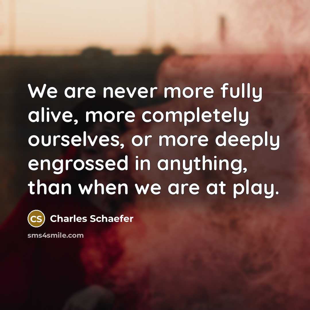“We are never more fully alive, more completely ourselves, or more deeply engrossed in anything, than when we are at play.” quote by Charles Schaefer