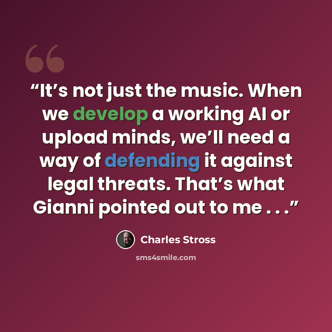 “It’s not just the music. When we develop a working AI or upload minds, we’ll need a way of defending it against legal threats. That’s what Gianni pointed out to me . . .” quote by Charles Stross