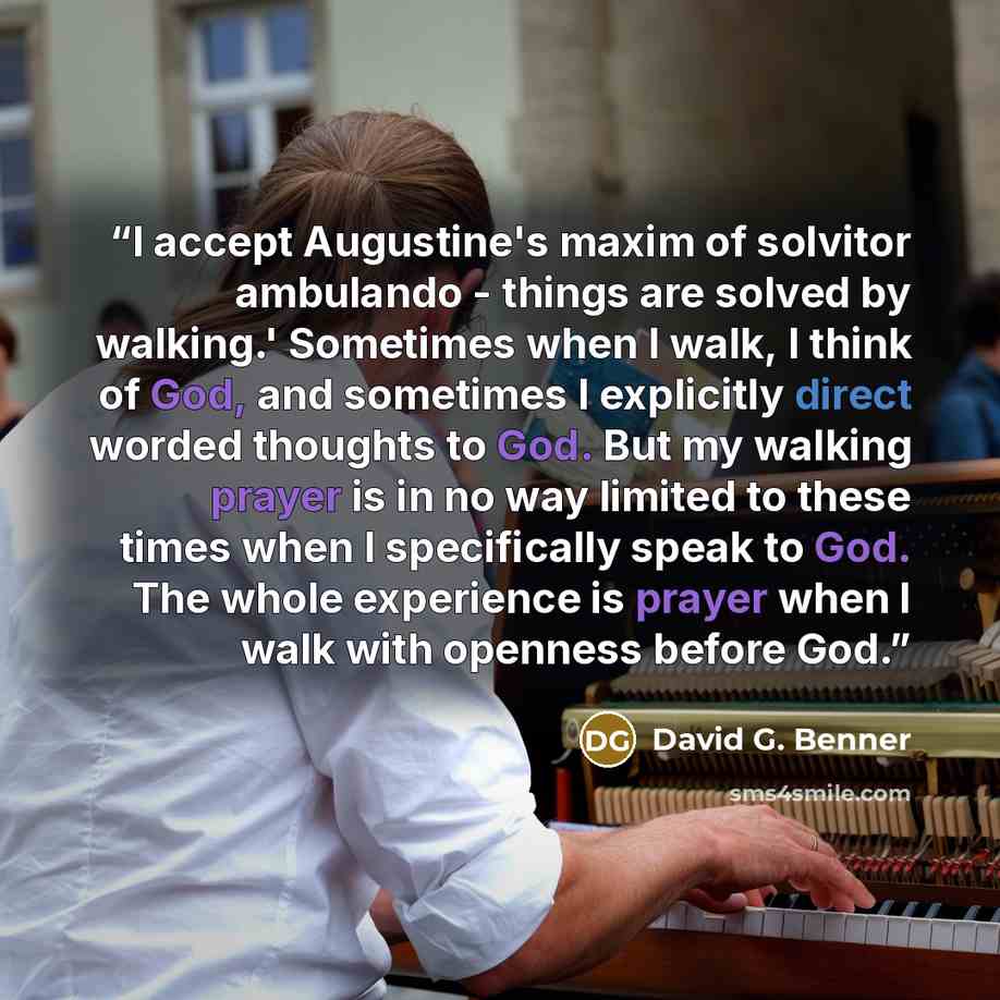 “I accept Augustine's maxim of solvitor ambulando - things are solved by walking.' Sometimes when I walk, I think of God, and sometimes I explicitly direct worded thoughts to God. But my walking prayer is in no way limited to these times when I specifically speak to God. The whole experience is…” quote by David G. Benner