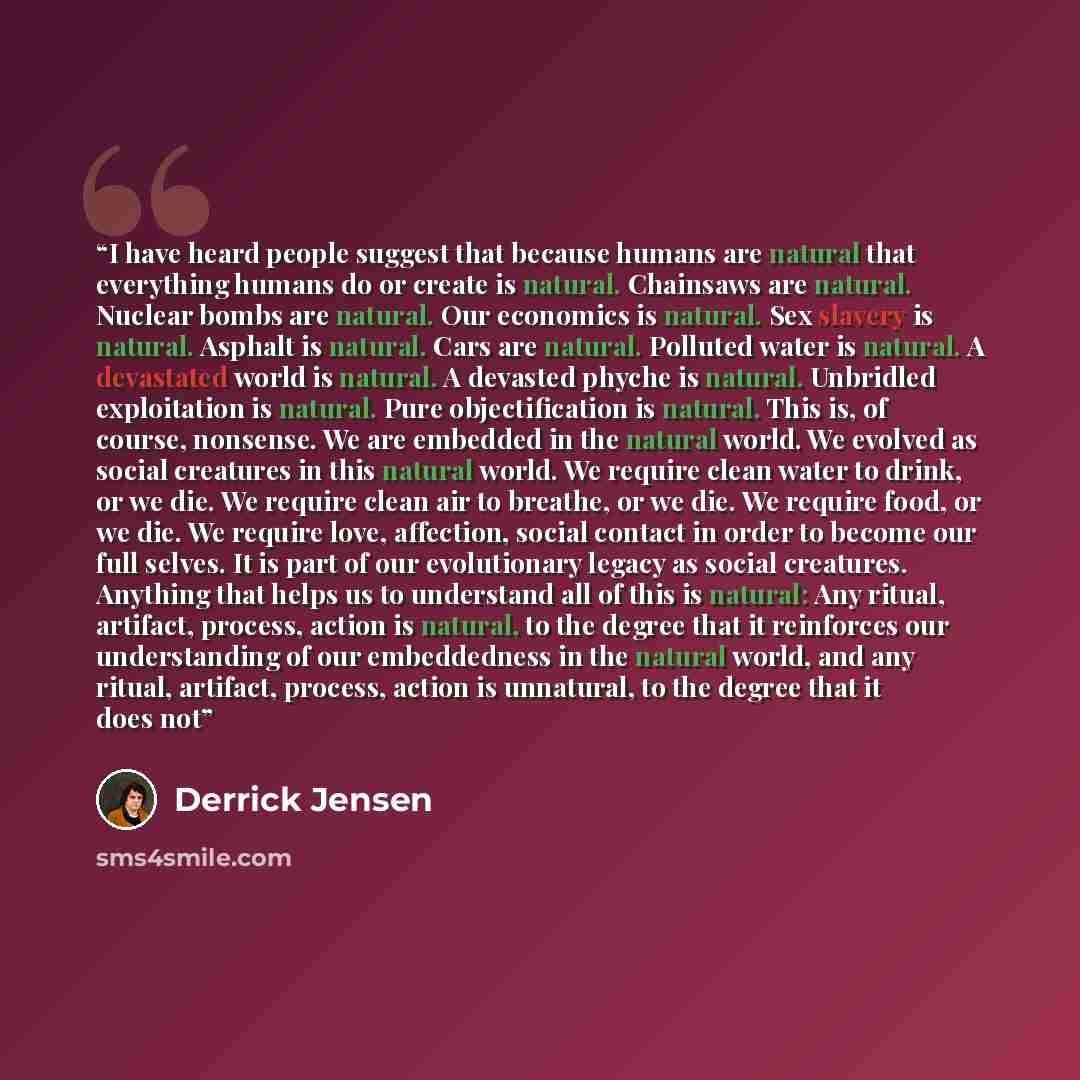 “I have heard people suggest that because humans are natural that everything humans do or create is natural. Chainsaws are natural. Nuclear bombs are natural. Our economics is natural. Sex slavery is natural. Asphalt is natural. Cars are natural. Polluted water is natural. A devastated world is…” quote by Derrick Jensen