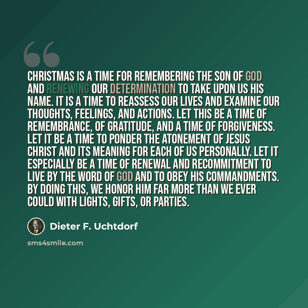 “Christmas is a time for remembering the Son of God and renewing our determination to take upon us His name. It is a time to reassess our lives and examine our thoughts, feelings, and actions. Let this be a time of remembrance, of gratitude, and a time of forgiveness. Let it be a time to ponder the…” quote by Dieter F. Uchtdorf