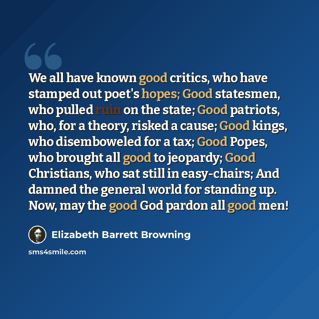 “We all have known good critics, who have stamped out poet's hopes; Good statesmen, who pulled ruin on the state; Good patriots, who, for a theory, risked a cause; Good kings, who disemboweled for a tax; Good Popes, who brought all good to jeopardy; Good Christians, who sat still in easy-chairs…” quote by Elizabeth Barrett Browning