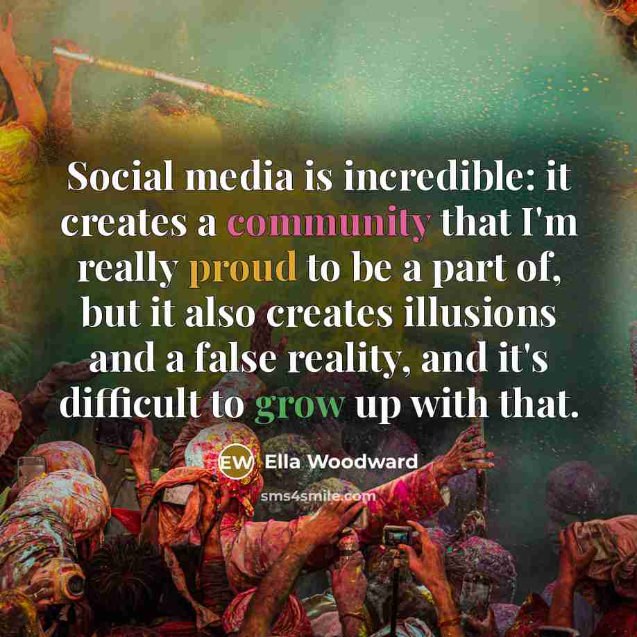 “Social media is incredible: it creates a community that I'm really proud to be a part of, but it also creates illusions and a false reality, and it's difficult to grow up with that.” quote by Ella Woodward