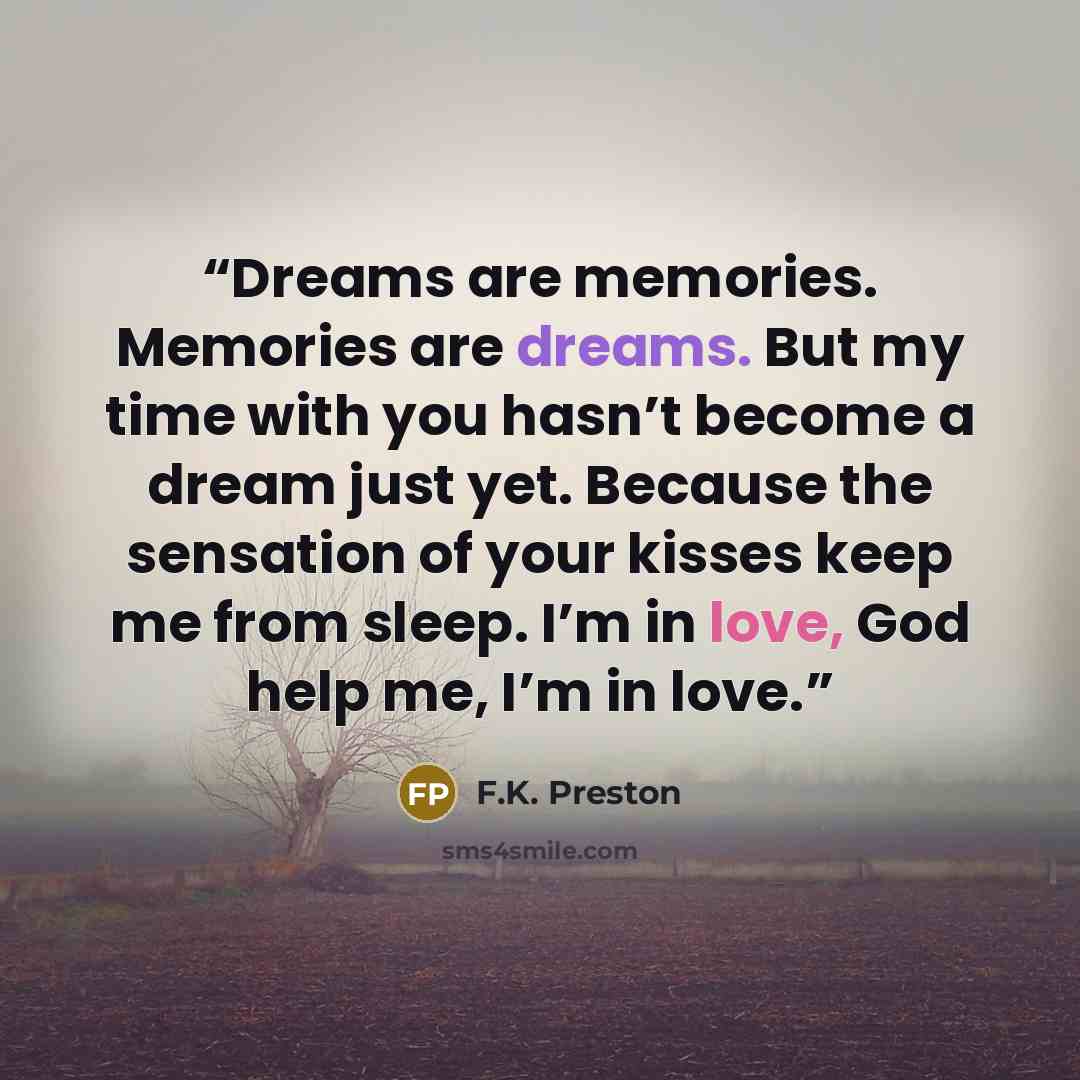 “Dreams are memories. Memories are dreams. But my time with you hasn’t become a dream just yet. Because the sensation of your kisses keep me from sleep. I’m in love, God help me, I’m in love.” quote by F.K. Preston