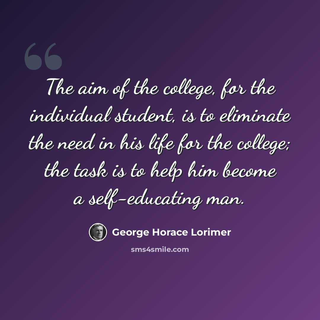 “The aim of the college, for the individual student, is to eliminate the need in his life for the college; the task is to help him become a self-educating man.” quote by George Horace Lorimer