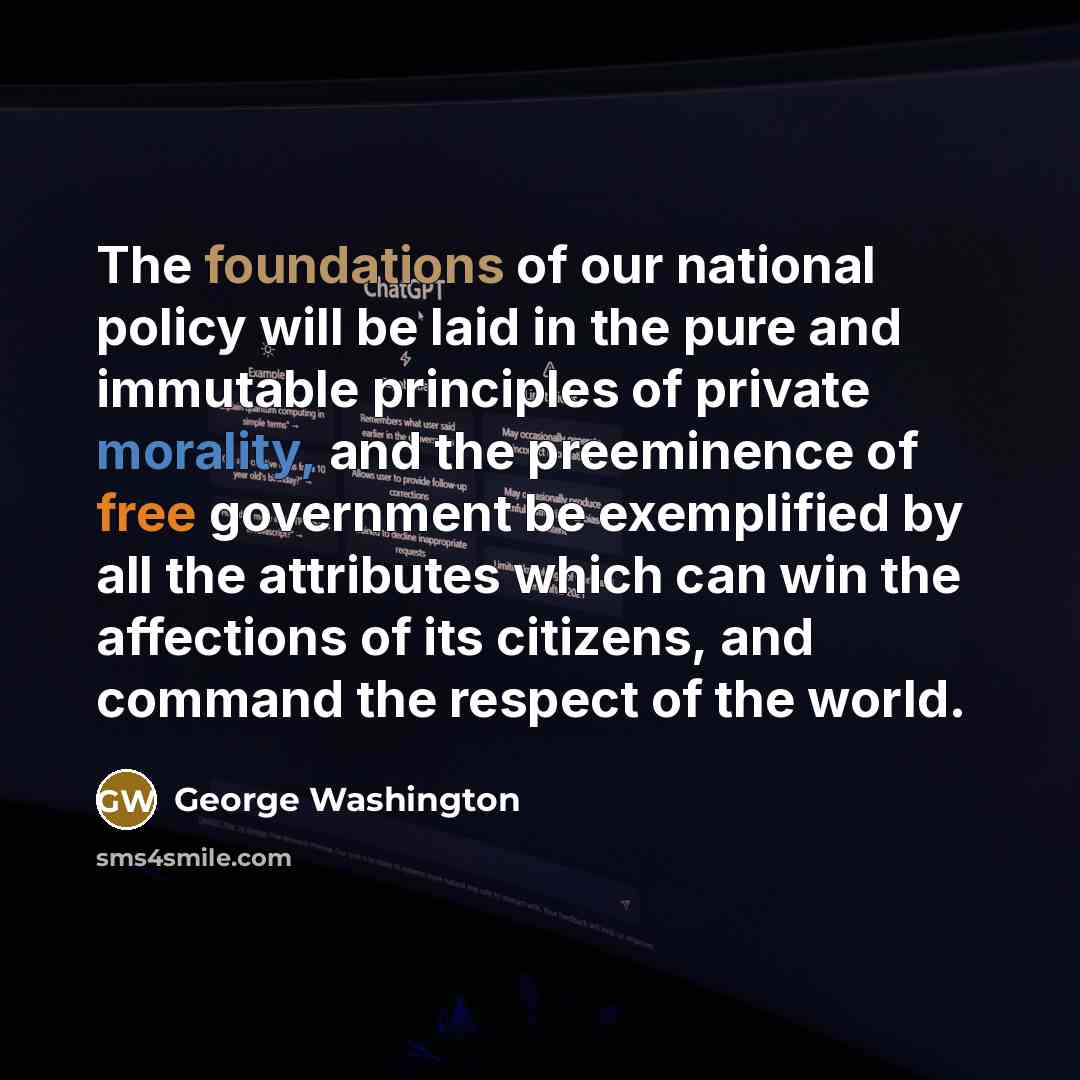 “The foundations of our national policy will be laid in the pure and immutable principles of private morality, and the preeminence of free government be exemplified by all the attributes which can win the affections of its citizens, and command the respect of the world.” quote by George Washington