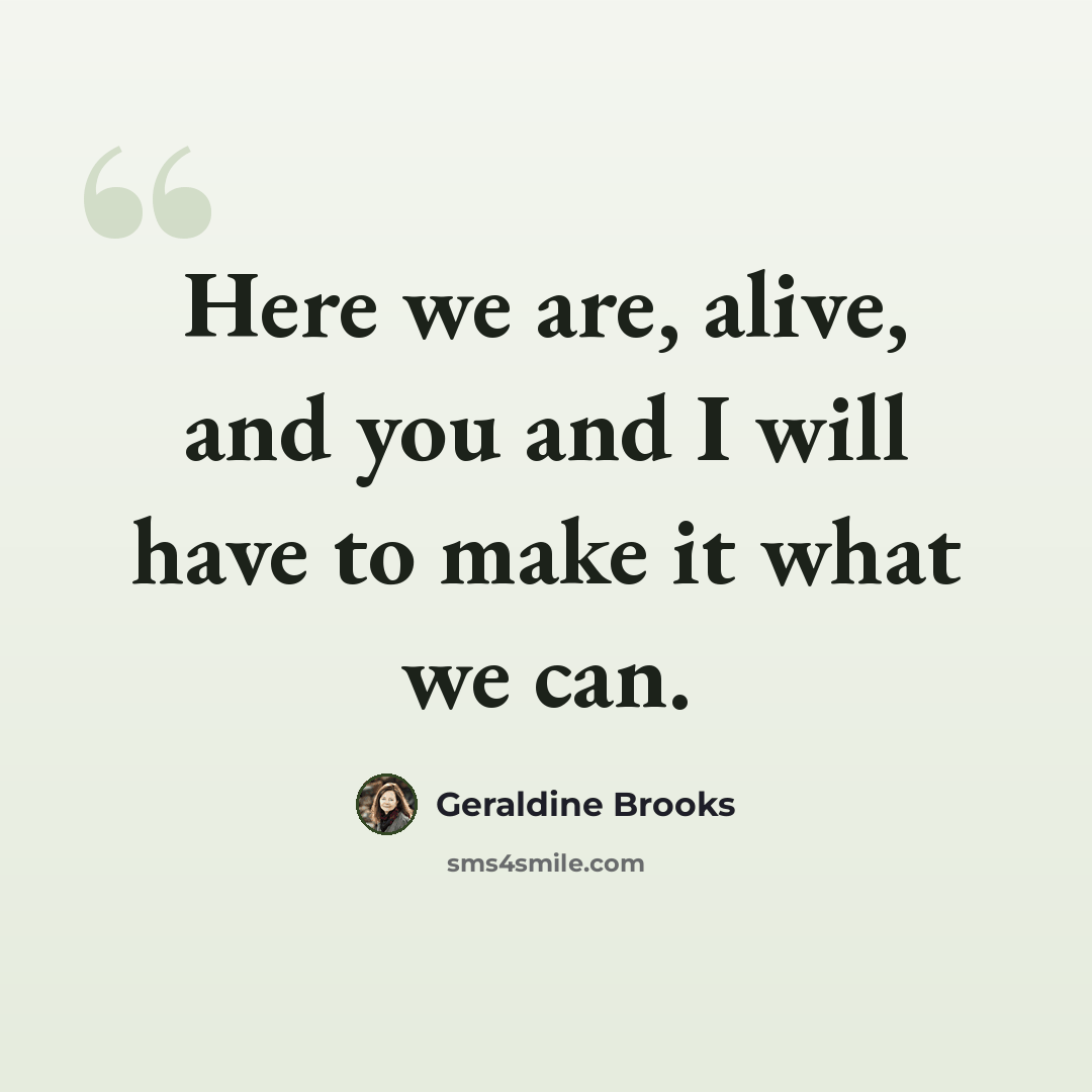 “Here we are, alive, and you and I will have to make it what we can.” quote by Geraldine Brooks