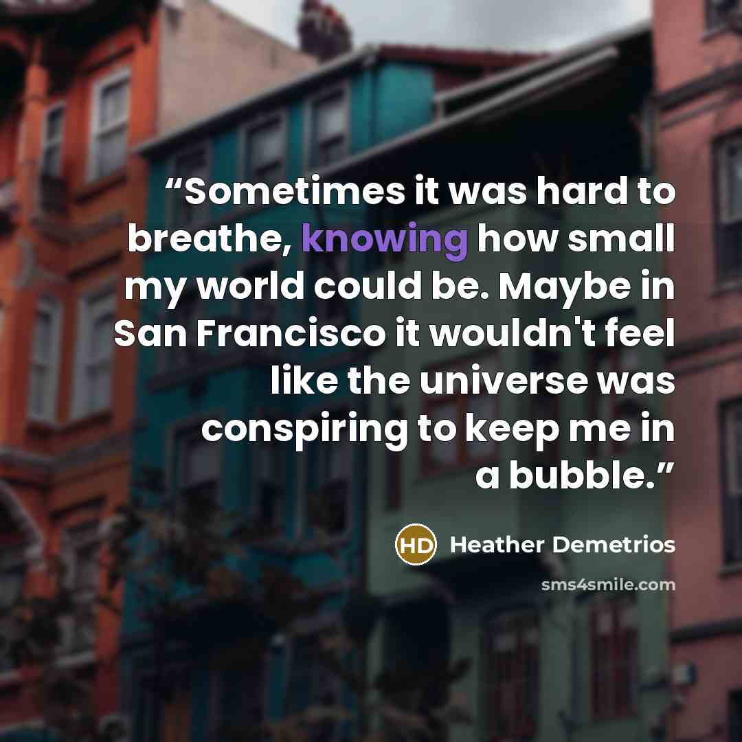 “Sometimes it was hard to breathe, knowing how small my world could be. Maybe in San Francisco it wouldn't feel like the universe was conspiring to keep me in a bubble.” quote by Heather Demetrios