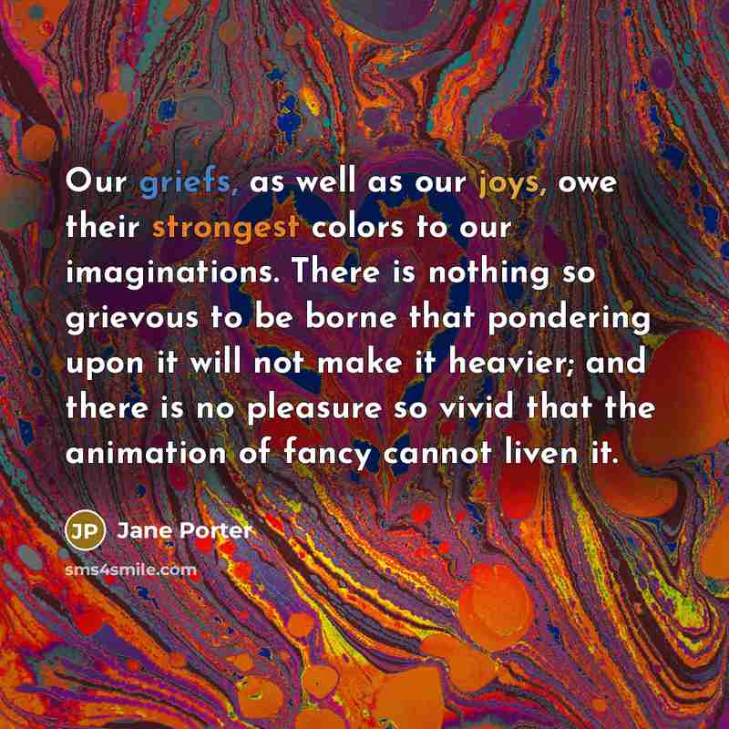 “Our griefs, as well as our joys, owe their strongest colors to our imaginations. There is nothing so grievous to be borne that pondering upon it will not make it heavier; and there is no pleasure so vivid that the animation of fancy cannot liven it.” quote by Jane Porter