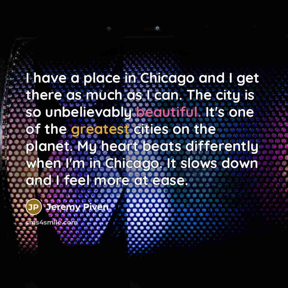 “I have a place in Chicago and I get there as much as I can. The city is so unbelievably beautiful. It's one of the greatest cities on the planet. My heart beats differently when I'm in Chicago. It slows down and I feel more at ease.” quote by Jeremy Piven