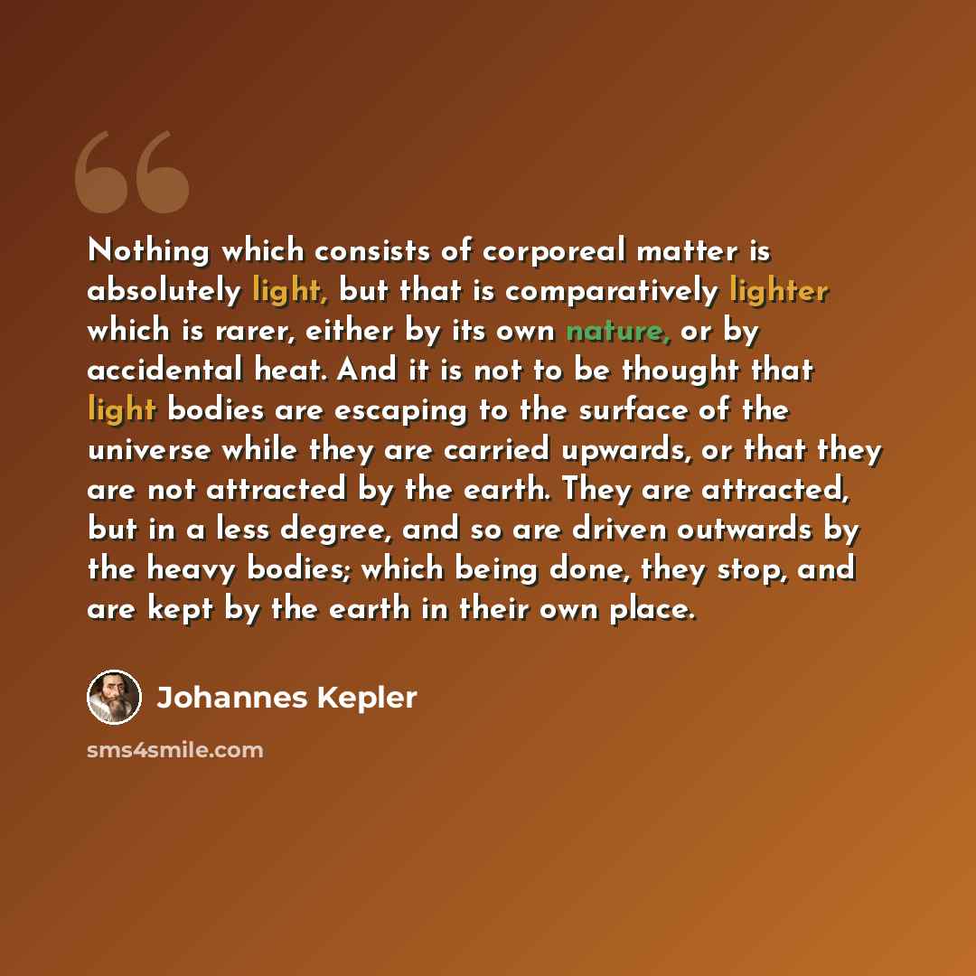 “Nothing which consists of corporeal matter is absolutely light, but that is comparatively lighter which is rarer, either by its own nature, or by accidental heat. And it is not to be thought that light bodies are escaping to the surface of the universe while they are carried upwards, or that they…” quote by Johannes Kepler