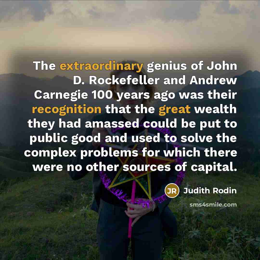 “The extraordinary genius of John D. Rockefeller and Andrew Carnegie 100 years ago was their recognition that the great wealth they had amassed could be put to public good and used to solve the complex problems for which there were no other sources of capital.” quote by Judith Rodin
