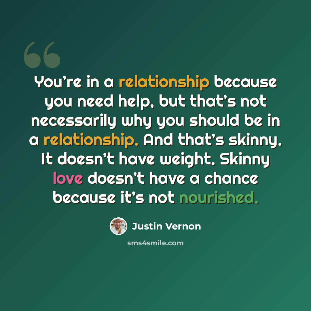 “You’re in a relationship because you need help, but that’s not necessarily why you should be in a relationship. And that’s skinny. It doesn’t have weight. Skinny love doesn’t have a chance because it’s not nourished.” quote by Justin Vernon