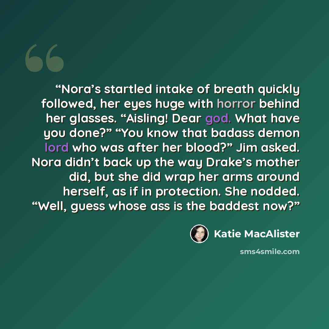 “Nora’s startled intake of breath quickly followed, her eyes huge with horror behind her glasses. “Aisling! Dear god. What have you done?” “You know that badass demon lord who was after her blood?” Jim asked. Nora didn’t back up the way Drake’s mother did, but she did wrap her arms around herself…” quote by Katie MacAlister