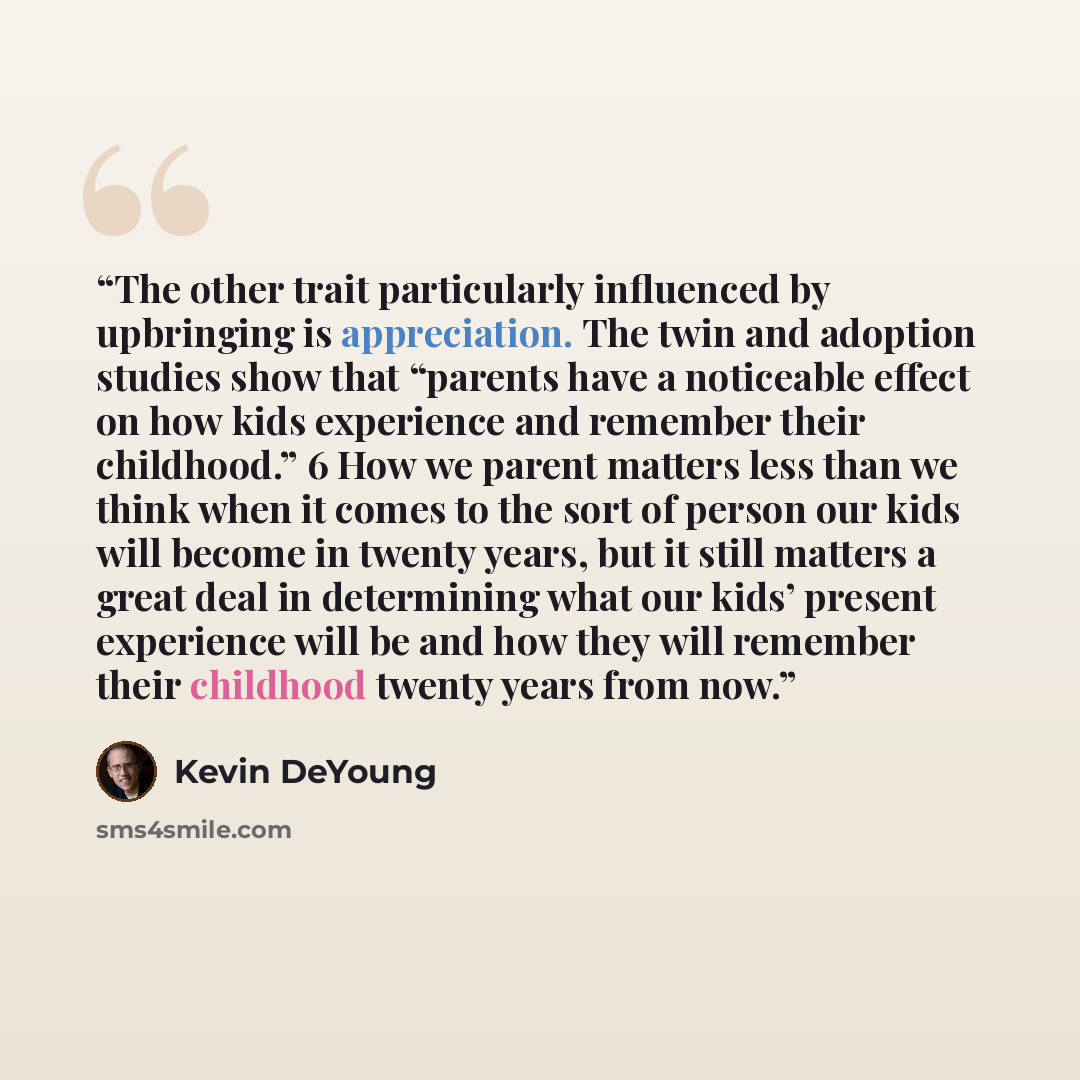“The other trait particularly influenced by upbringing is appreciation. The twin and adoption studies show that “parents have a noticeable effect on how kids experience and remember their childhood.” 6 How we parent matters less than we think when it comes to the sort of person our kids will become…” quote by Kevin DeYoung