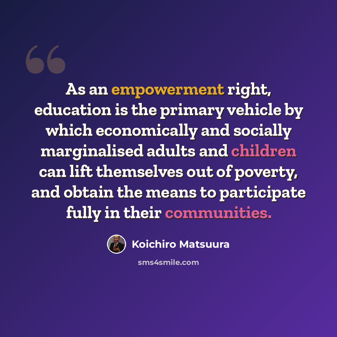 “As an empowerment right, education is the primary vehicle by which economically and socially marginalised adults and children can lift themselves out of poverty, and obtain the means to participate fully in their communities.” quote by Koichiro Matsuura