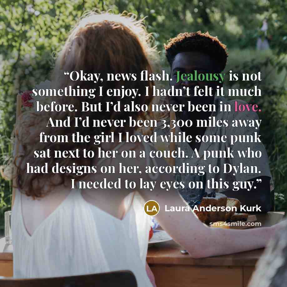 “Okay, news flash. Jealousy is not something I enjoy. I hadn’t felt it much before. But I’d also never been in love. And I’d never been 3,300 miles away from the girl I loved while some punk sat next to her on a couch. A punk who had designs on her, according to Dylan. I needed to lay eyes on this…” quote by Laura Anderson Kurk