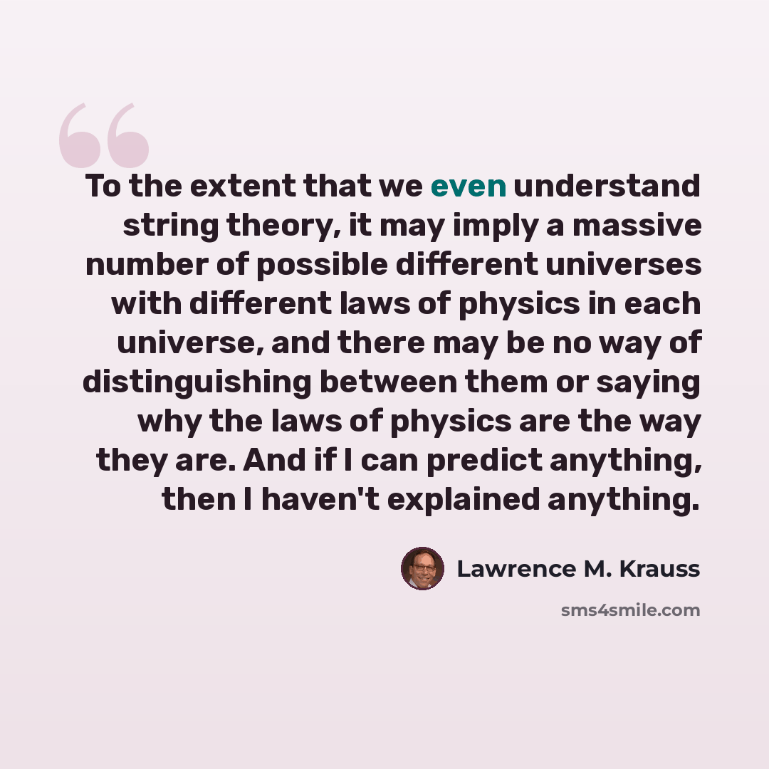 “To the extent that we even understand string theory, it may imply a massive number of possible different universes with different laws of physics in each universe, and there may be no way of distinguishing between them or saying why the laws of physics are the way they are. And if I can predict…” quote by Lawrence M. Krauss