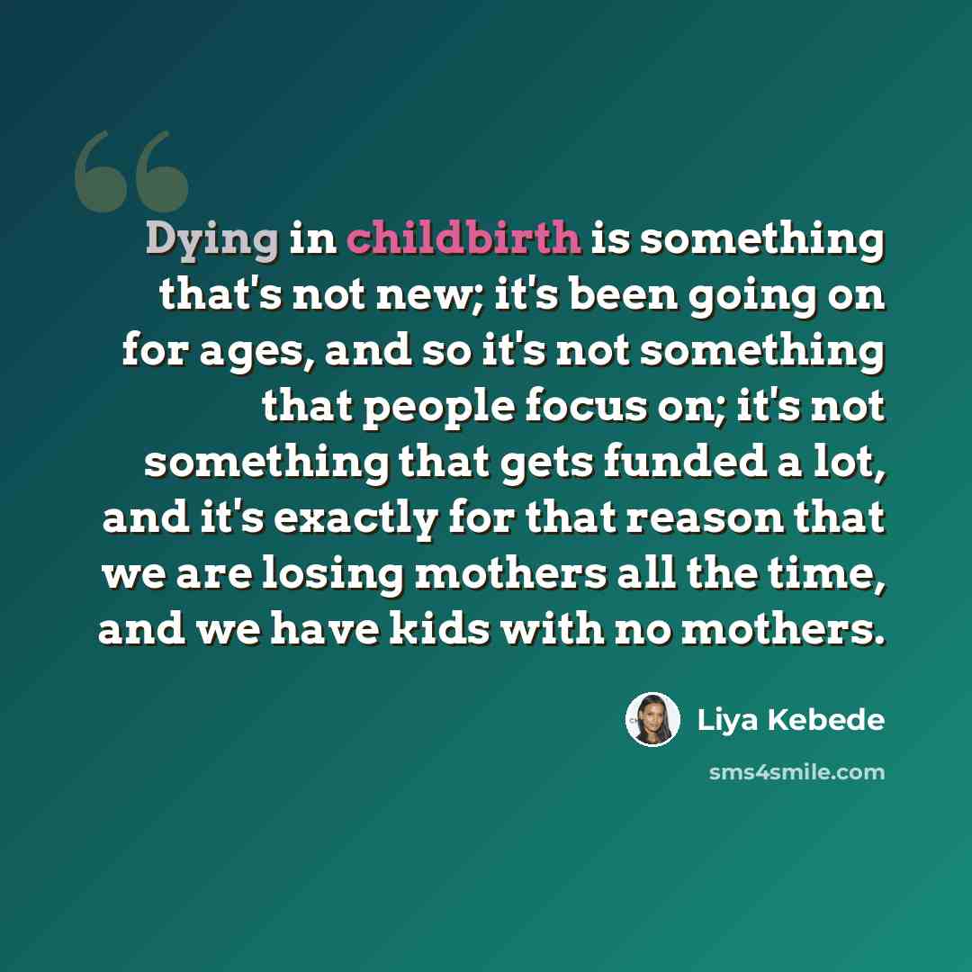 “Dying in childbirth is something that's not new; it's been going on for ages, and so it's not something that people focus on; it's not something that gets funded a lot, and it's exactly for that reason that we are losing mothers all the time, and we have kids with no mothers.” quote by Liya Kebede