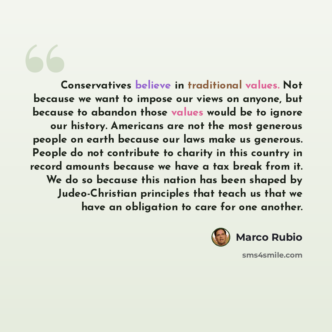 “Conservatives believe in traditional values. Not because we want to impose our views on anyone, but because to abandon those values would be to ignore our history. Americans are not the most generous people on earth because our laws make us generous. People do not contribute to charity in this…” quote by Marco Rubio