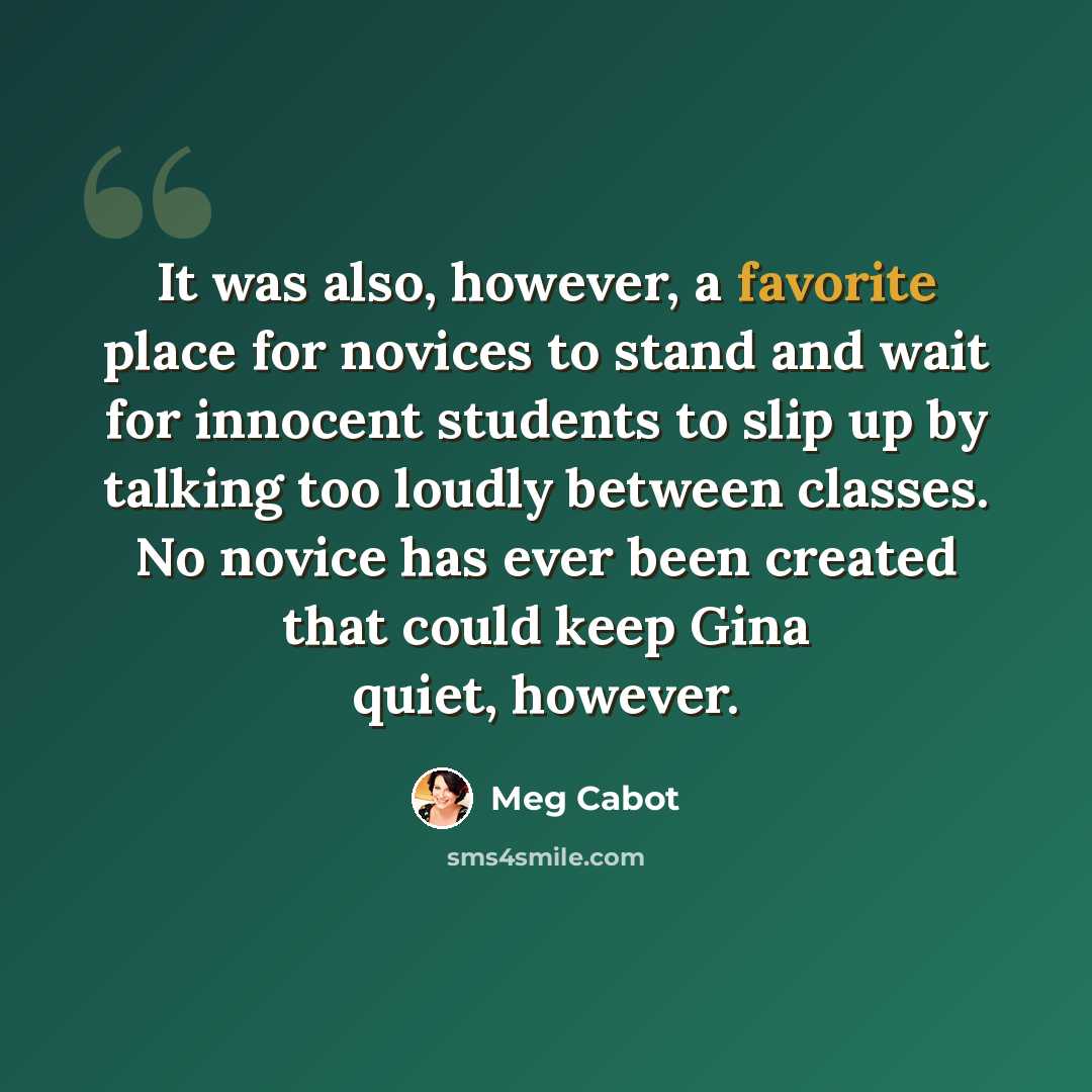“It was also, however, a favorite place for novices to stand and wait for innocent students to slip up by talking too loudly between classes. No novice has ever been created that could keep Gina quiet, however.” quote by Meg Cabot