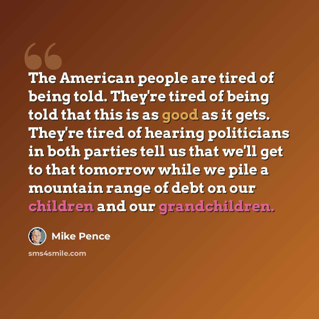 “The American people are tired of being told. They're tired of being told that this is as good as it gets. They're tired of hearing politicians in both parties tell us that we'll get to that tomorrow while we pile a mountain range of debt on our children and our grandchildren.” quote by Mike Pence
