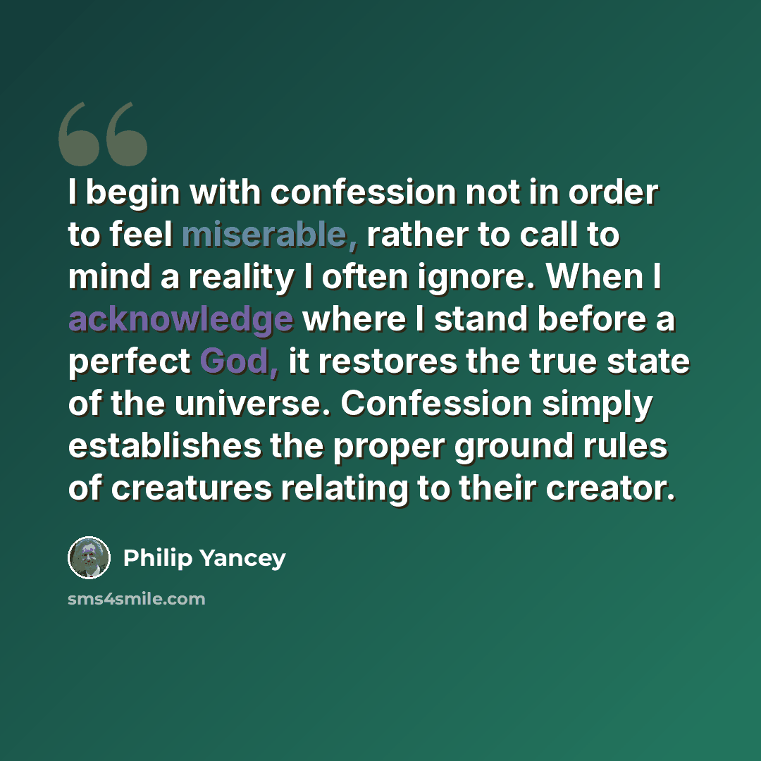 “I begin with confession not in order to feel miserable, rather to call to mind a reality I often ignore. When I acknowledge where I stand before a perfect God, it restores the true state of the universe. Confession simply establishes the proper ground rules of creatures relating to their creator.” quote by Philip Yancey