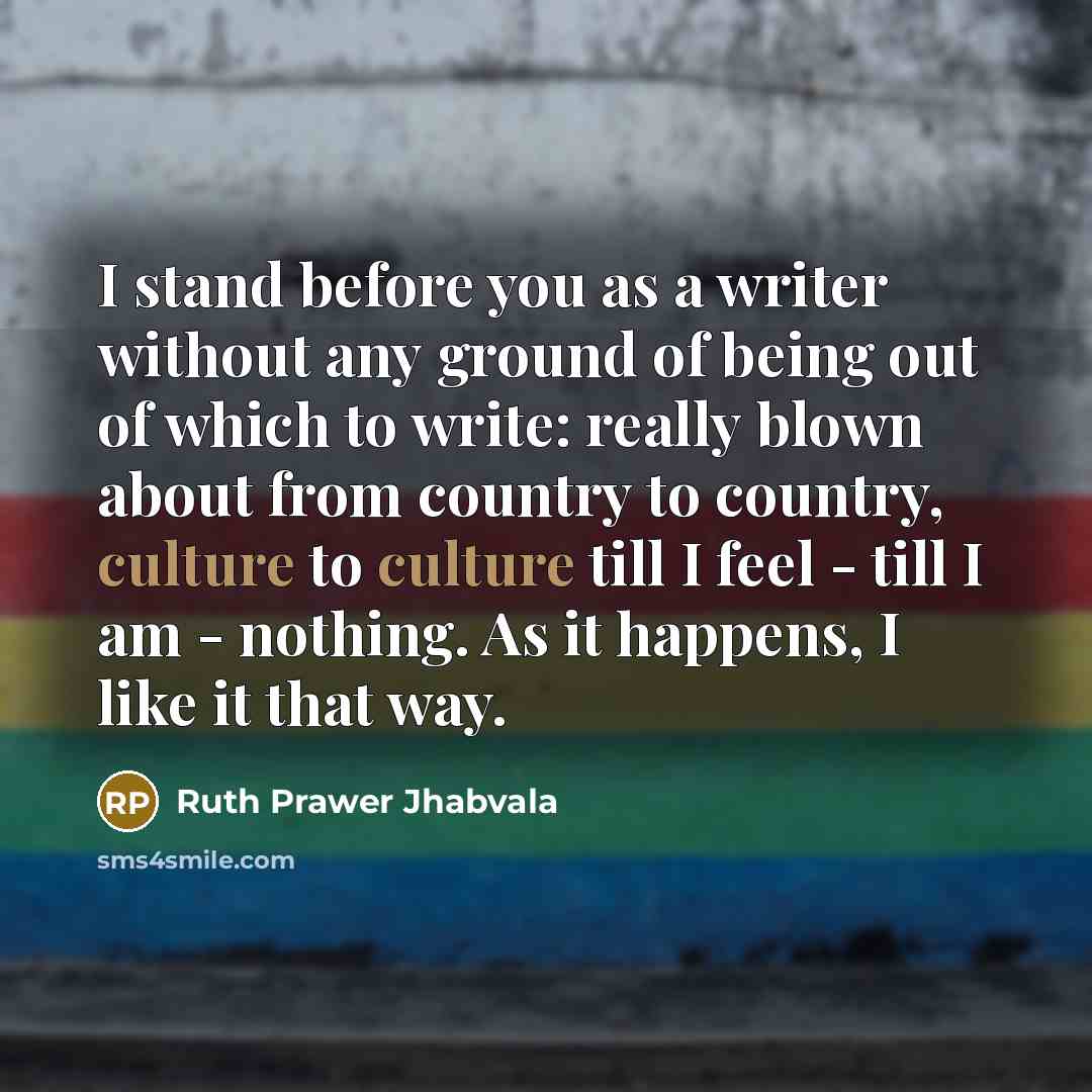 “I stand before you as a writer without any ground of being out of which to write: really blown about from country to country, culture to culture till I feel - till I am - nothing. As it happens, I like it that way.” quote by Ruth Prawer Jhabvala