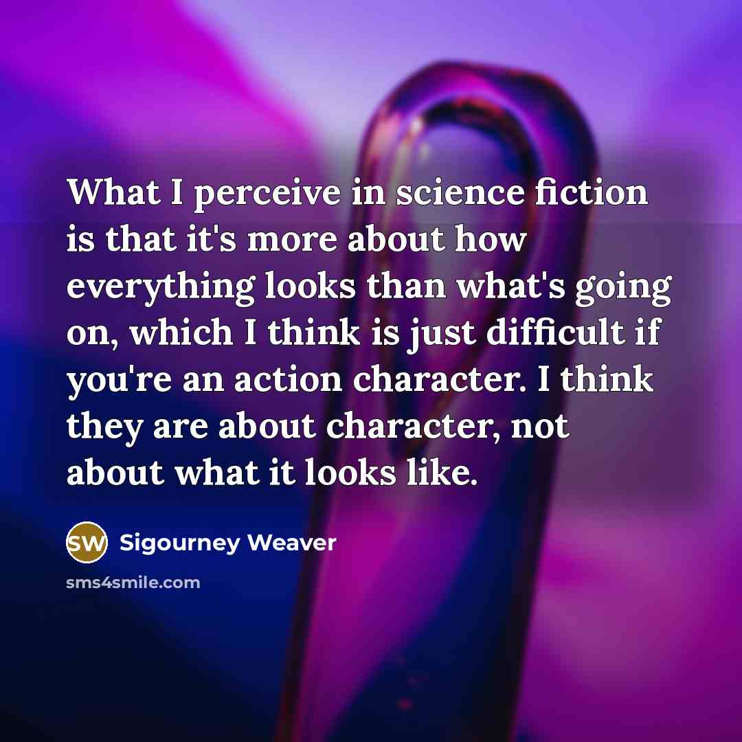 “What I perceive in science fiction is that it's more about how everything looks than what's going on, which I think is just difficult if you're an action character. I think they are about character, not about what it looks like.” quote by Sigourney Weaver