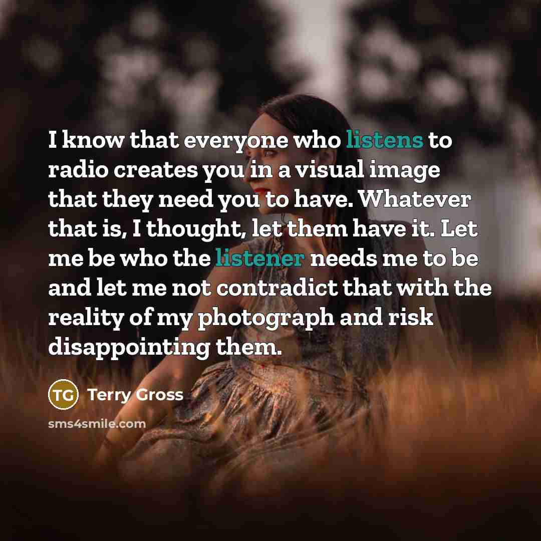 “I know that everyone who listens to radio creates you in a visual image that they need you to have. Whatever that is, I thought, let them have it. Let me be who the listener needs me to be and let me not contradict that with the reality of my photograph and risk disappointing them.” quote by Terry Gross