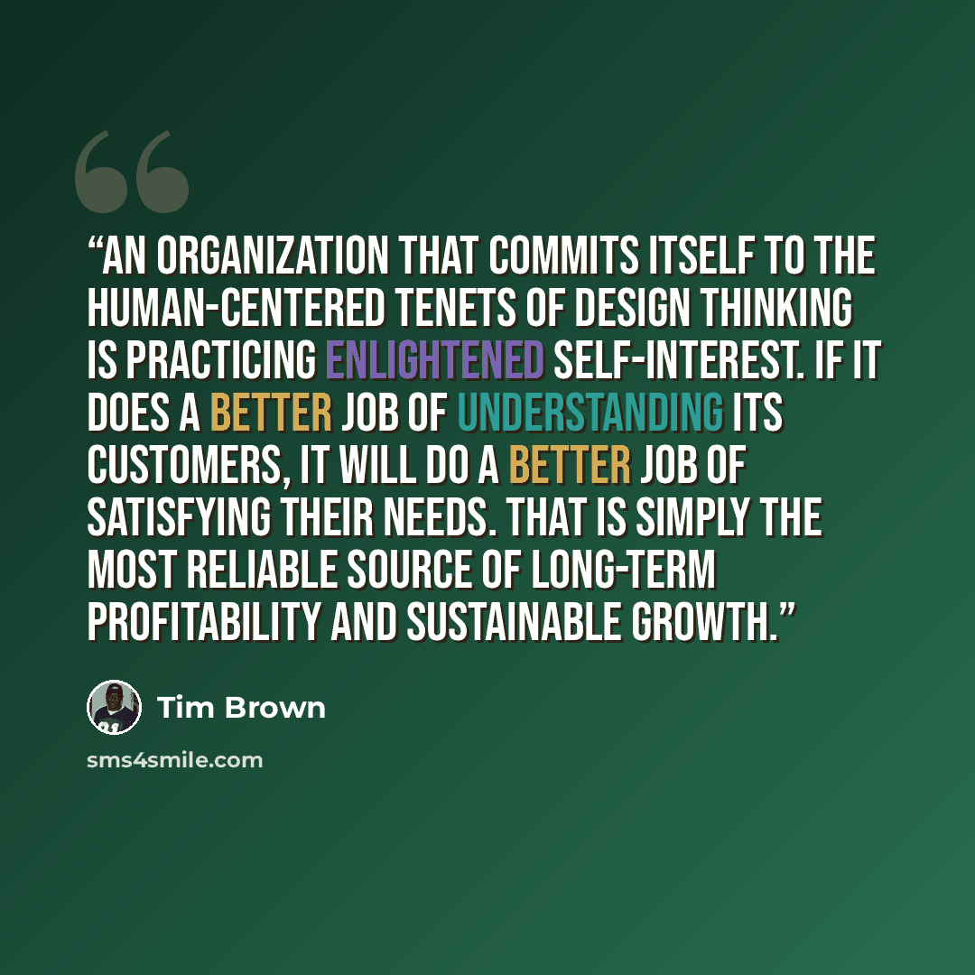 “An organization that commits itself to the human-centered tenets of design thinking is practicing enlightened self-interest. If it does a better job of understanding its customers, it will do a better job of satisfying their needs. That is simply the most reliable source of long-term profitability…” quote by Tim Brown