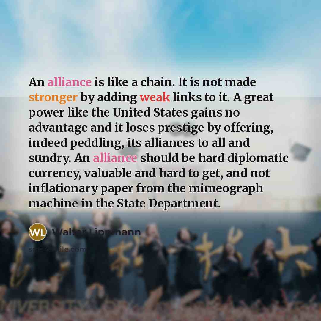 “An alliance is like a chain. It is not made stronger by adding weak links to it. A great power like the United States gains no advantage and it loses prestige by offering, indeed peddling, its alliances to all and sundry. An alliance should be hard diplomatic currency, valuable and hard to get…” quote by Walter Lippmann