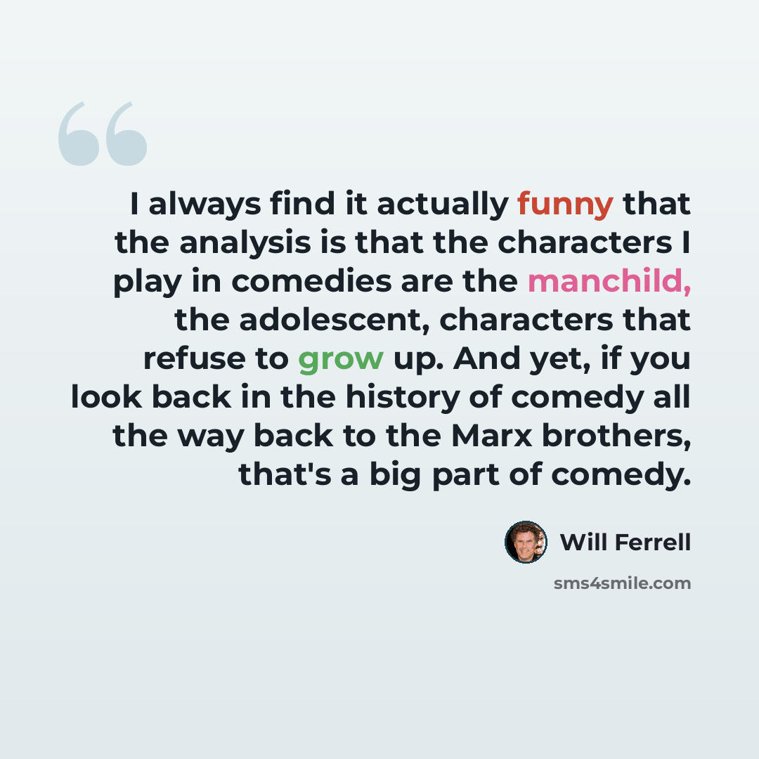 “I always find it actually funny that the analysis is that the characters I play in comedies are the manchild, the adolescent, characters that refuse to grow up. And yet, if you look back in the history of comedy all the way back to the Marx brothers, that's a big part of comedy.” quote by Will Ferrell