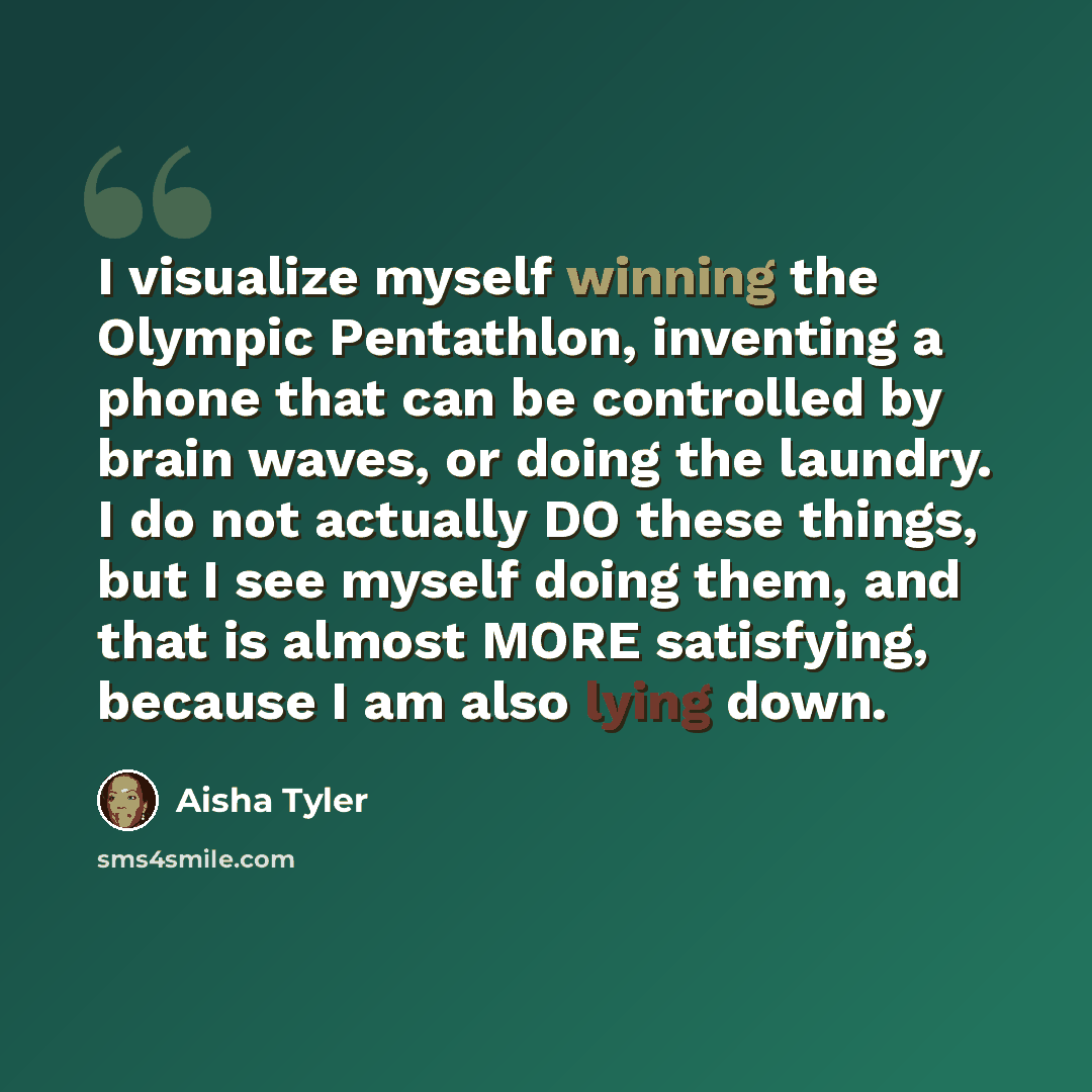 “I visualize myself winning the Olympic Pentathlon, inventing a phone that can be controlled by brain waves, or doing the laundry. I do not actually DO these things, but I see myself doing them, and that is almost MORE satisfying, because I am also lying down.” quote by Aisha Tyler