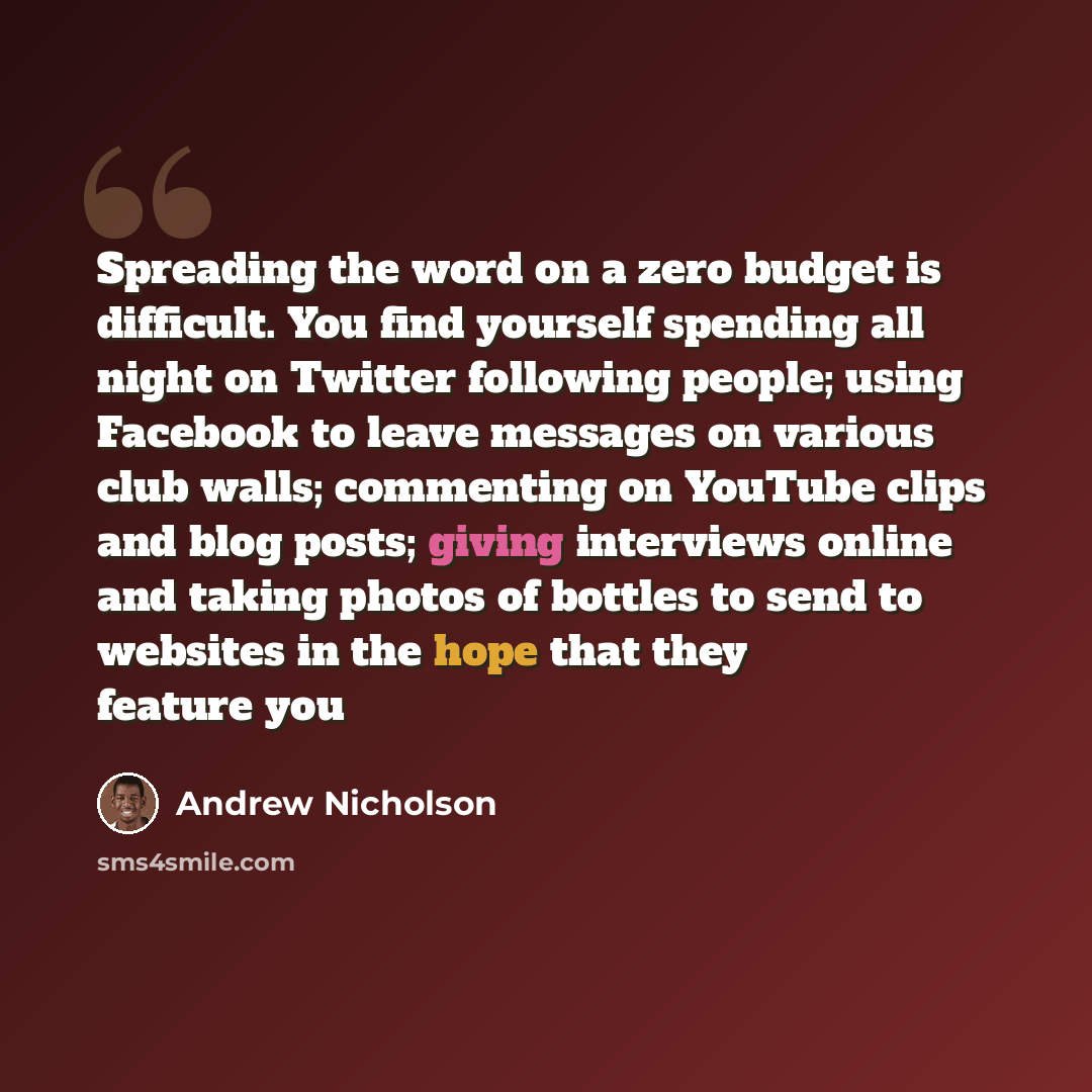 “Spreading the word on a zero budget is difficult. You find yourself spending all night on Twitter following people; using Facebook to leave messages on various club walls; commenting on YouTube clips and blog posts; giving interviews online and taking photos of bottles to send to websites in the…” quote by Andrew Nicholson