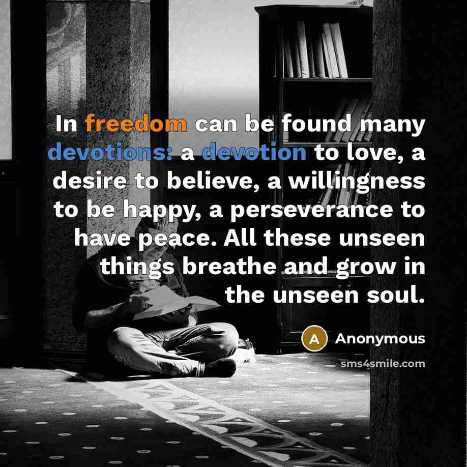 “In freedom can be found many devotions: a devotion to love, a desire to believe, a willingness to be happy, a perseverance to have peace. All these unseen things breathe and grow in the unseen soul.” quote by Anonymous