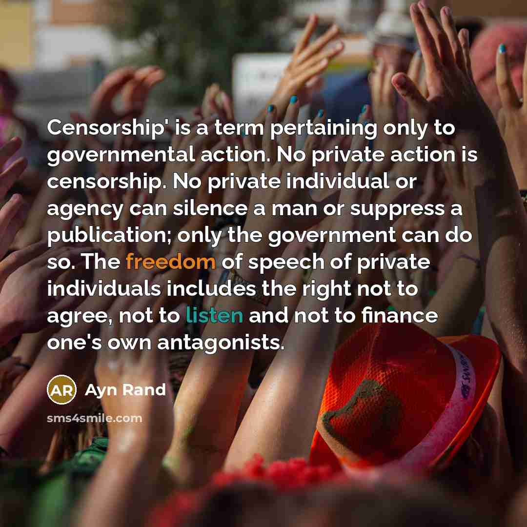 “Censorship' is a term pertaining only to governmental action. No private action is censorship. No private individual or agency can silence a man or suppress a publication; only the government can do so. The freedom of speech of private individuals includes the right not to agree, not to listen and…” quote by Ayn Rand