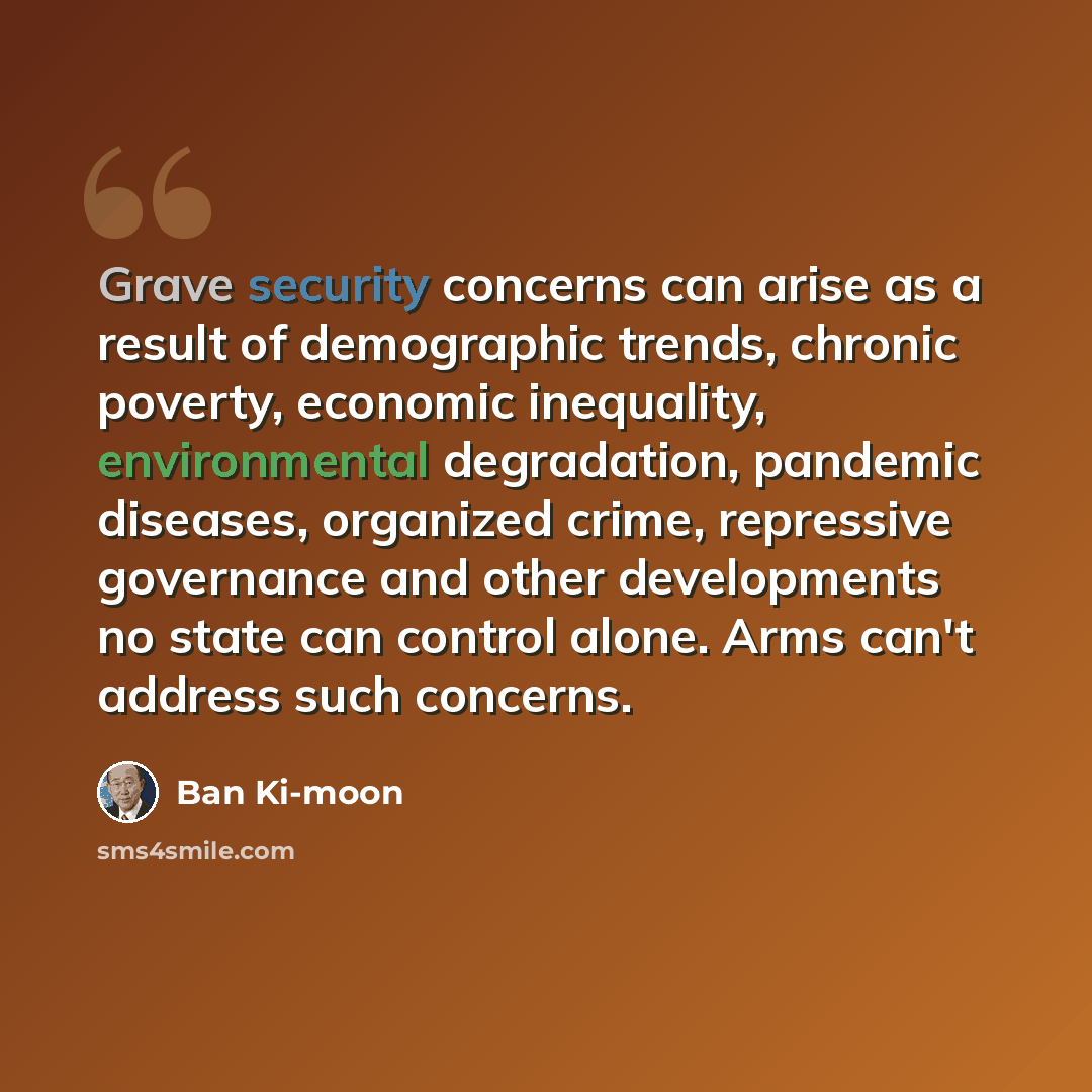 “Grave security concerns can arise as a result of demographic trends, chronic poverty, economic inequality, environmental degradation, pandemic diseases, organized crime, repressive governance and other developments no state can control alone. Arms can't address such concerns.” quote by Ban Ki-moon