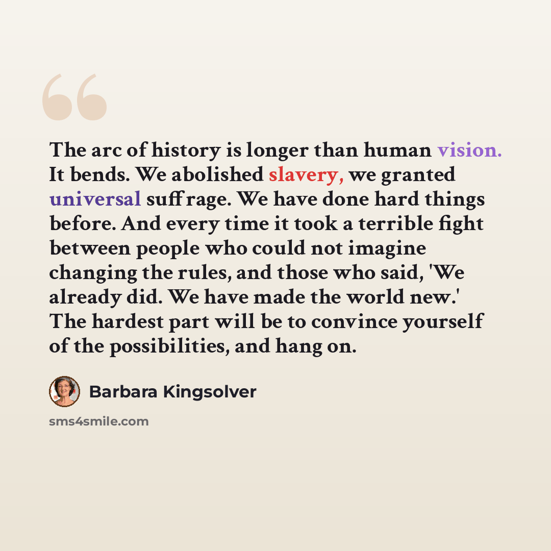 “The arc of history is longer than human vision. It bends. We abolished slavery, we granted universal suffrage. We have done hard things before. And every time it took a terrible fight between people who could not imagine changing the rules, and those who said, 'We already did. We have made the…” quote by Barbara Kingsolver