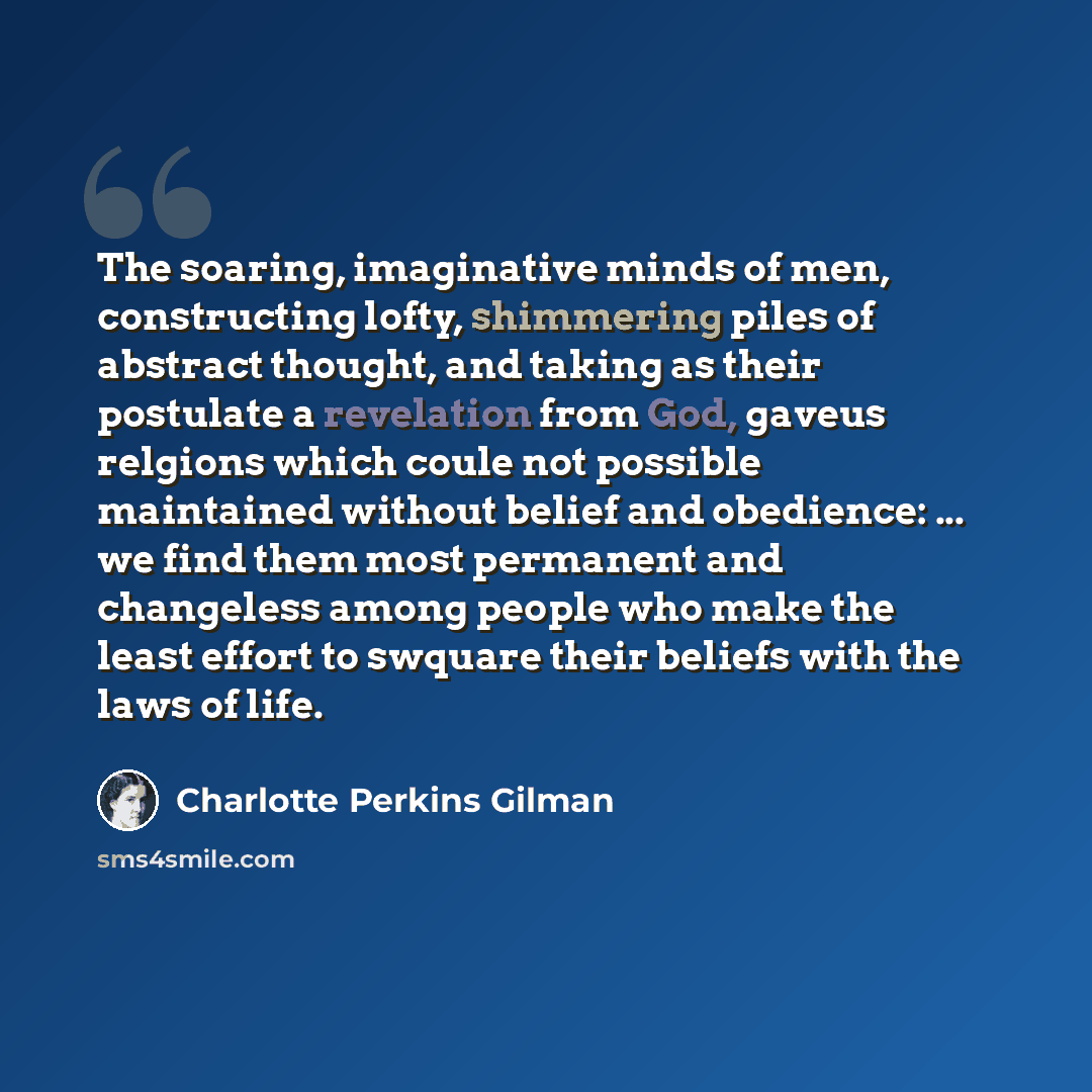 “The soaring, imaginative minds of men, constructing lofty, shimmering piles of abstract thought, and taking as their postulate a revelation from God, gaveus relgions which coule not possible maintained without belief and obedience: ... we find them most permanent and changeless among people who…” quote by Charlotte Perkins Gilman