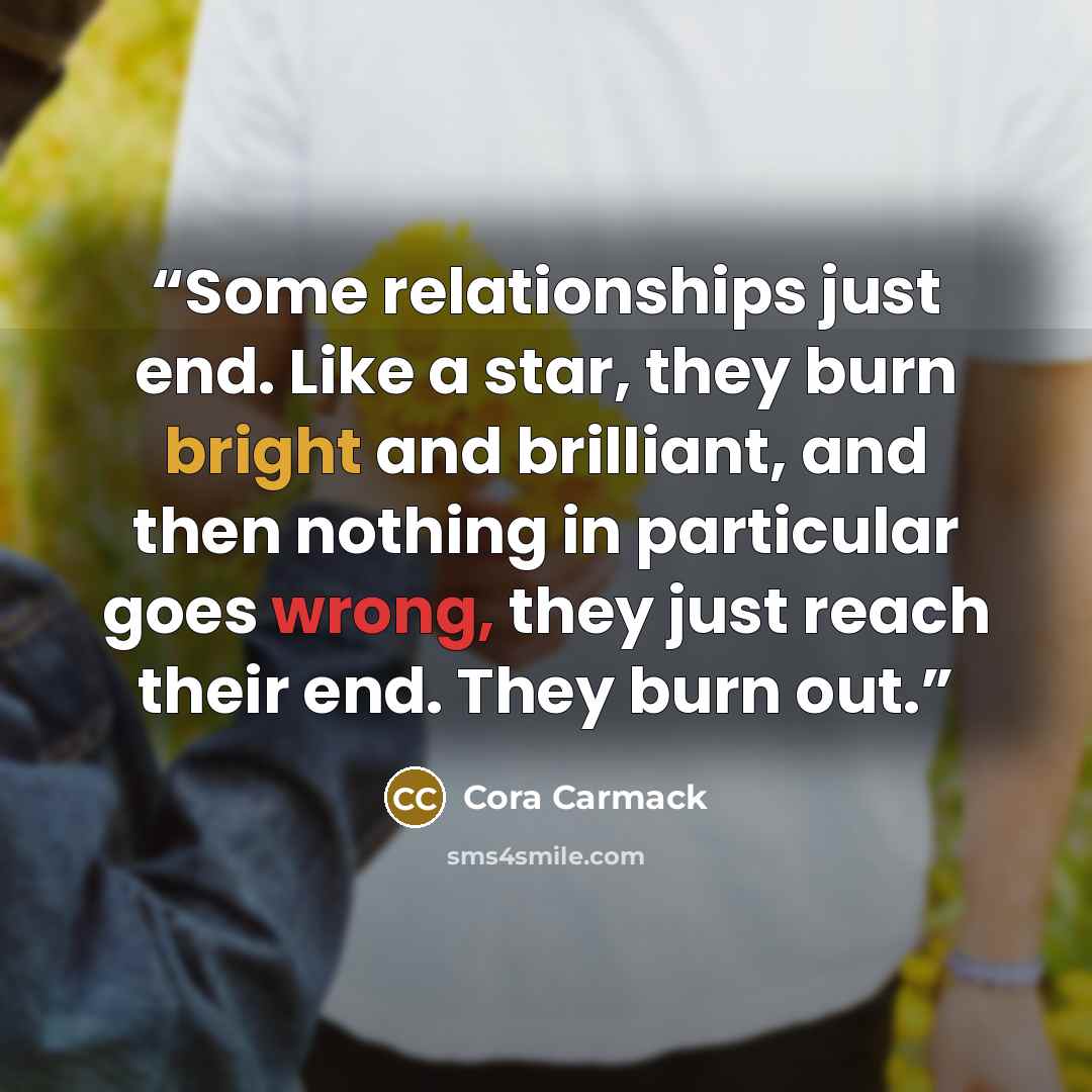 “Some relationships just end. Like a star, they burn bright and brilliant, and then nothing in particular goes wrong, they just reach their end. They burn out.” quote by Cora Carmack