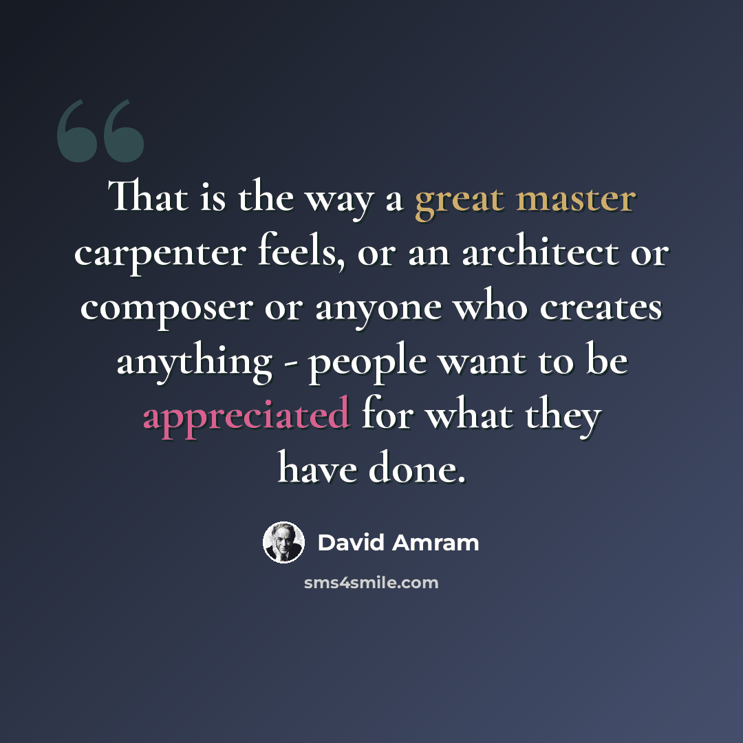 “That is the way a great master carpenter feels, or an architect or composer or anyone who creates anything - people want to be appreciated for what they have done.” quote by David Amram