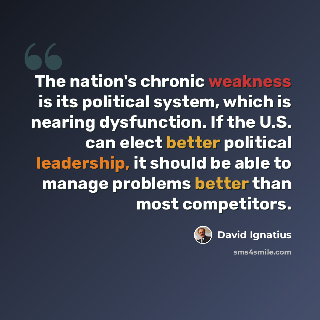 “The nation's chronic weakness is its political system, which is nearing dysfunction. If the U.S. can elect better political leadership, it should be able to manage problems better than most competitors.” quote by David Ignatius