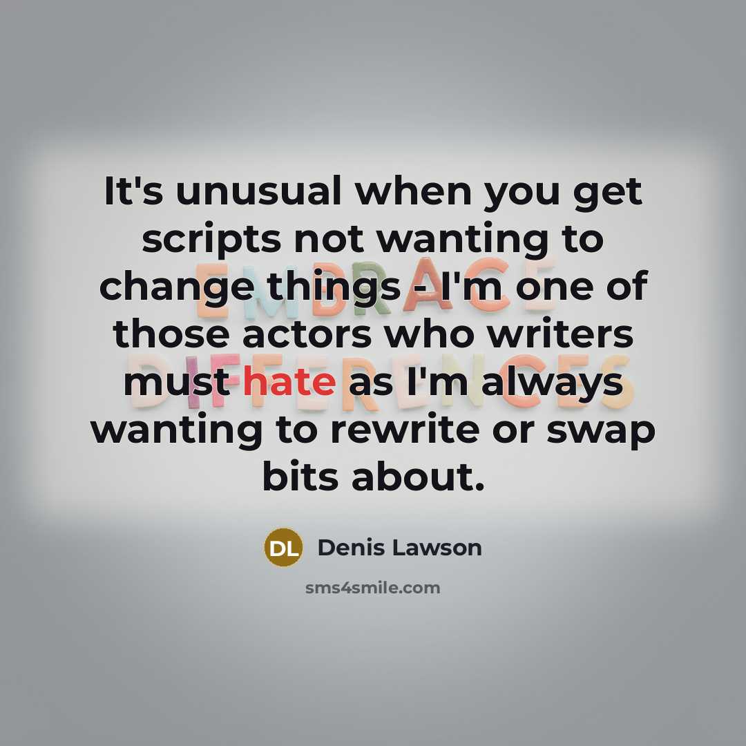 “It's unusual when you get scripts not wanting to change things - I'm one of those actors who writers must hate as I'm always wanting to rewrite or swap bits about.” quote by Denis Lawson
