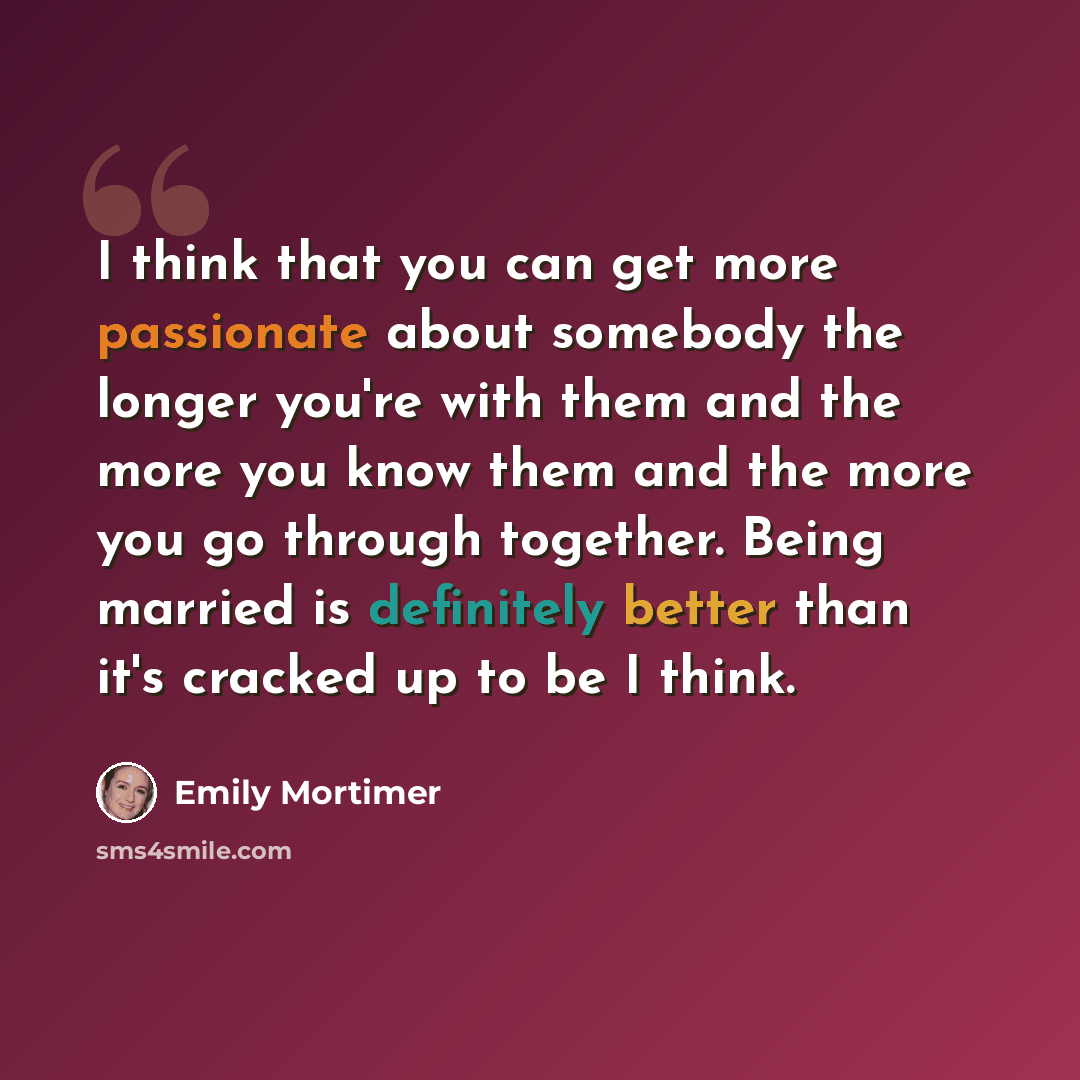 “I think that you can get more passionate about somebody the longer you're with them and the more you know them and the more you go through together. Being married is definitely better than it's cracked up to be I think.” quote by Emily Mortimer