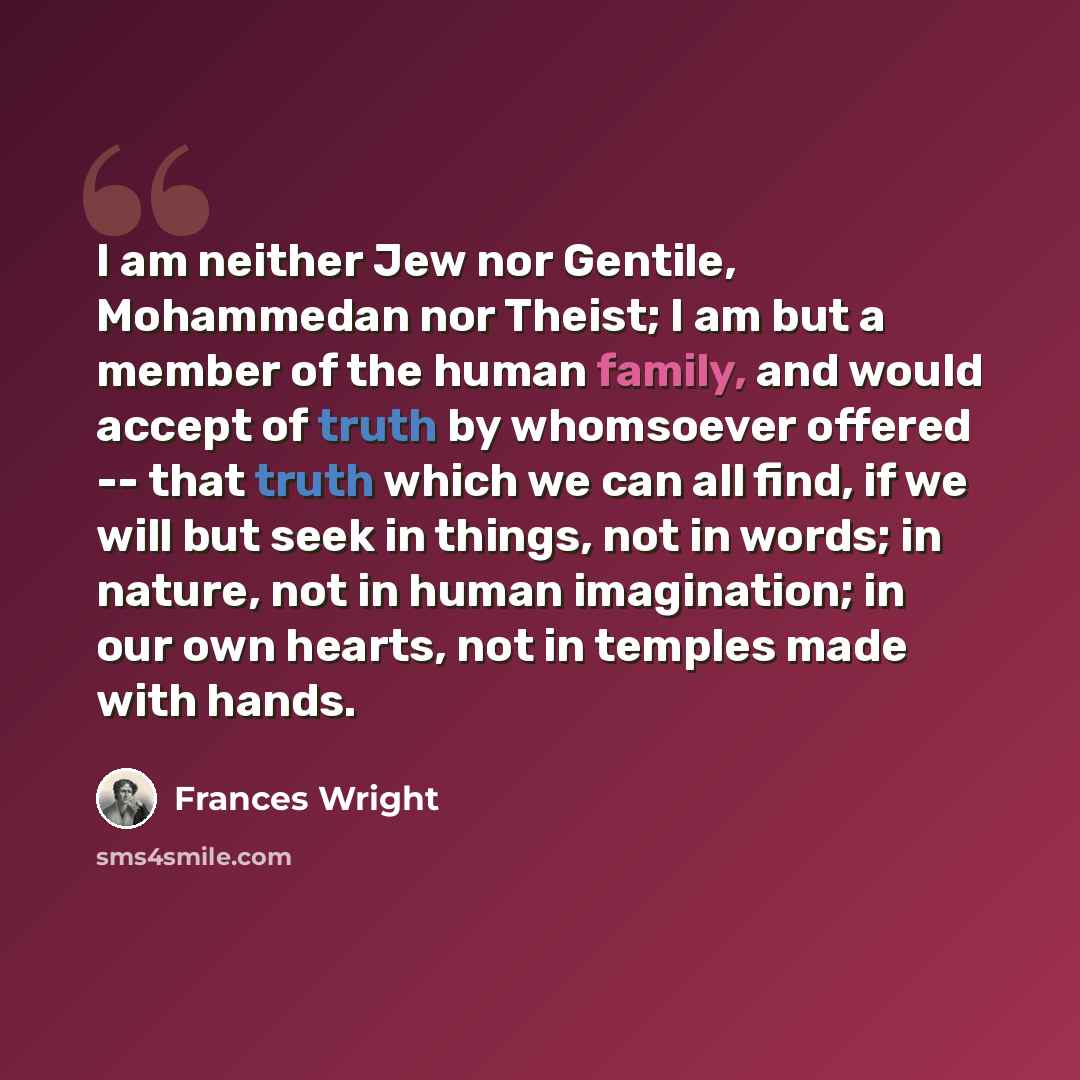“I am neither Jew nor Gentile, Mohammedan nor Theist; I am but a member of the human family, and would accept of truth by whomsoever offered -- that truth which we can all find, if we will but seek in things, not in words; in nature, not in human imagination; in our own hearts, not in temples made…” quote by Frances Wright